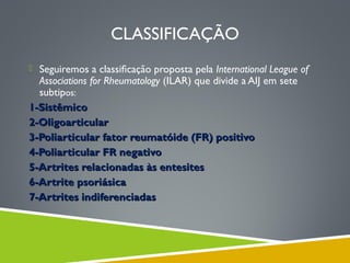CLASSIFICAÇÃO
 Seguiremos a classiﬁcação proposta pela International League of

Associations for Rheumatology (ILAR) que divide a AIJ em sete
subtipos:
1-Sistêmico
2-Oligoarticular
3-Poliarticular fator reumatóide (FR) positivo
4-Poliarticular FR negativo
5-Artrites relacionadas às entesites
6-Artrite psoriásica
7-Artrites indiferenciadas

 