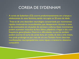 COREIA DE SYDENHAM
 A coreia de Sydenham (CS) ocorre predominantemente em crianças e

adolescentes do sexo feminino, sendo rara após os 20 anos de idade.


Trata-se de uma desordem neurológica caracterizada por movimentos
rápidos involuntários incoordenados, que desaparecem durante o sono
e são acentuados em situações de estresse e esforço. Esses movimentos
podem acometer músculos da face, lábios, pálpebras e língua e são, com
frequência, generalizados. Disartria e dificuldades na escrita também
podem ocorrer. O surto da coreia dura, em média, de dois a três meses,
mas pode prolongar-se por mais de um ano. Também foram descritas
manifestações neuropsiquiátricas, como tiques e transtorno obsessivo
compulsivo

 