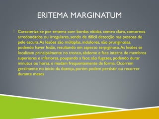 ERITEMA MARGINATUM
 Caracteriza-se por eritema com bordas nítidas, centro claro, contornos

arredondados ou irregulares, sendo de difícil detecção nas pessoas de
pele escura. As lesões são múltiplas, indolores, não pruriginosas,
podendo haver fusão, resultando em aspecto serpiginoso. As lesões se
localizam principalmente no tronco, abdome e face interna de membros
superiores e inferiores, poupando a face; são fugazes, podendo durar
minutos ou horas, e mudam frequentemente de forma. Ocorrem
geralmente no início da doença, porém podem persistir ou recorrer
durante meses

 