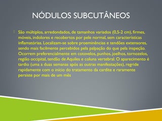 NÓDULOS SUBCUTÂNEOS
 São múltiplos, arredondados, de tamanhos variados (0,5-2 cm), firmes,

móveis, indolores e recobertos por pele normal, sem características
inflamatórias. Localizam-se sobre proeminências e tendões extensores,
sendo mais facilmente percebidos pela palpação do que pela inspeção.
Ocorrem preferencialmente em cotovelos, punhos, joelhos, tornozelos,
região occipital, tendão de Aquiles e coluna vertebral. O aparecimento é
tardio (uma a duas semanas após as outras manifestações), regride
rapidamente com o início do tratamento da cardite e raramente
persiste por mais de um mês

 