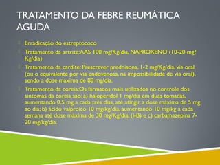 TRATAMENTO DA FEBRE REUMÁTICA
AGUDA
 Erradicação do estreptococo
 Tratamento da artrite:AAS 100 mg/Kg/dia, NAPROXENO (10-20 mg?

Kg/dia)
 Tratamento da cardite: Prescrever prednisona, 1-2 mg/Kg/dia, via oral
(ou o equivalente por via endovenosa, na impossibilidade de via oral),
sendo a dose máxima de 80 mg/dia.
 Tratamento da coreia:Os fármacos mais utilizados no controle dos
sintomas da coreia são: a) haloperidol 1 mg/dia em duas tomadas,
aumentando 0,5 mg a cada três dias, até atingir a dose máxima de 5 mg
ao dia; b) ácido valproico 10 mg/kg/dia, aumentando 10 mg/kg a cada
semana até dose máxima de 30 mg/Kg/dia; (I-B) e c) carbamazepina 720 mg/kg/dia.

 