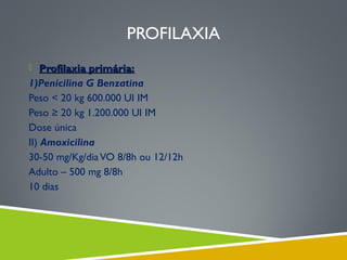 PROFILAXIA
 Profilaxia primária:

1)Penicilina G Benzatina
Peso < 20 kg 600.000 UI IM
Peso ≥ 20 kg 1.200.000 UI IM
Dose única
II) Amoxicilina
30-50 mg/Kg/dia VO 8/8h ou 12/12h
Adulto – 500 mg 8/8h
10 dias

 