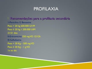PROFILAXIA
 Recomendações para a profilaxia secundária
1-Penicilina G Benzatina
Peso < 20 kg 600.000 UI IM
Peso ≥ 20 kg 1.200.000 UIM
21/21 dias
II-Eritromicina 250 mg VO 12/12h
III-Sulfadiazina
Peso < 30 Kg – 500 mg VO
Peso ≥ 30 Kg – 1 g VO
1x ao dia

 