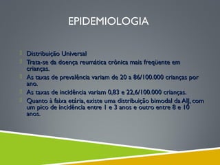 EPIDEMIOLOGIA
 Distribuição Universal
 Trata-se da doença reumática crônica mais freqüente em

crianças.
 As taxas de prevalência variam de 20 a 86/100.000 crianças por
ano.
 As taxas de incidência variam 0,83 e 22,6/100.000 crianças.
 Quanto à faixa etária, existe uma distribuição bimodal da AIJ, com
um pico de incidência entre 1 e 3 anos e outro entre 8 e 10
anos.

 
