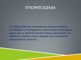 ETIOPATOGENIA

 A multiplicidade das características clínicas, evolutivas,

imunológicas e imunogenéticas desta doença heterogênea
sugere que as diferentes formas clínicas representem, na
realidade, entidades clínicas distintas com mecanismos
etiopatogênicos próprios.

 