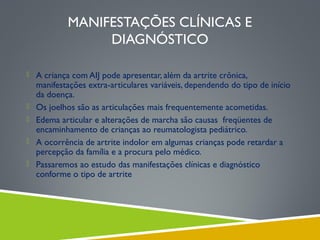 MANIFESTAÇÕES CLÍNICAS E
DIAGNÓSTICO
 A criança com AIJ pode apresentar, além da artrite crônica,






manifestações extra-articulares variáveis, dependendo do tipo de início
da doença.
Os joelhos são as articulações mais frequentemente acometidas.
Edema articular e alterações de marcha são causas freqüentes de
encaminhamento de crianças ao reumatologista pediátrico.
A ocorrência de artrite indolor em algumas crianças pode retardar a
percepção da família e a procura pelo médico.
Passaremos ao estudo das manifestações clínicas e diagnóstico
conforme o tipo de artrite

 