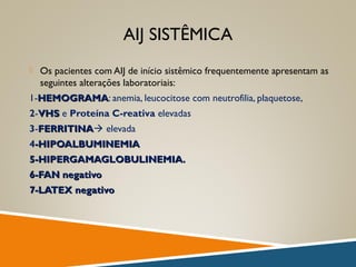 AIJ SISTÊMICA
 Os pacientes com AIJ de início sistêmico frequentemente apresentam as
seguintes alterações laboratoriais:
1-HEMOGRAMAHEMOGRAMA: anemia, leucocitose com neutrofilia, plaquetose,
2-VHSVHS e Proteína C-reativa elevadas
3-FERRITINAFERRITINA elevada
4-HIPOALBUMINEMIA-HIPOALBUMINEMIA
5-HIPERGAMAGLOBULINEMIA.5-HIPERGAMAGLOBULINEMIA.
6-FAN negativo6-FAN negativo
7-LATEX negativo7-LATEX negativo
 