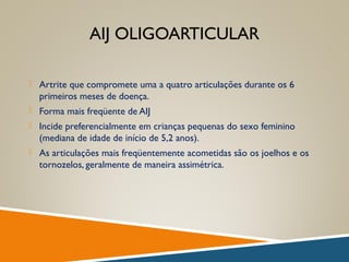 AIJ OLIGOARTICULAR
 Artrite que compromete uma a quatro articulações durante os 6
primeiros meses de doença.
 Forma mais freqüente de AIJ
 Incide preferencialmente em crianças pequenas do sexo feminino
(mediana de idade de início de 5,2 anos).
 As articulações mais freqüentemente acometidas são os joelhos e os
tornozelos, geralmente de maneira assimétrica.
 