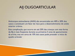 AIJ OLIGOARTICULAR
 Anticorpos antinucleares (AAN) são encontrados em 40% a 50% dos
casos e constituem um fator de risco para o desenvolvimento de uveíte
anterior crônica.
 Esta complicação, que ocorre em até 20% das crianças com esta forma
de AIJ, é mais freqüente durante os primeiros 5 anos de aparecimento
da artrite, mas em cerca de 10% dos casos pode preceder o início do
quadro articular
 