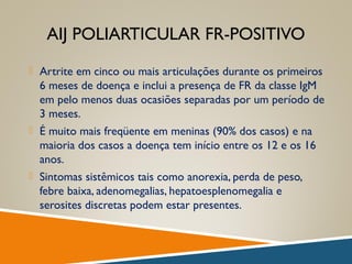 AIJ POLIARTICULAR FR-POSITIVO
 Artrite em cinco ou mais articulações durante os primeiros
6 meses de doença e inclui a presença de FR da classe IgM
em pelo menos duas ocasiões separadas por um período de
3 meses.
 É muito mais freqüente em meninas (90% dos casos) e na
maioria dos casos a doença tem início entre os 12 e os 16
anos.
 Sintomas sistêmicos tais como anorexia, perda de peso,
febre baixa, adenomegalias, hepatoesplenomegalia e
serosites discretas podem estar presentes.
 