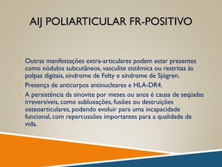 AIJ POLIARTICULAR FR-POSITIVO
 Outras manifestações extra-articulares podem estar presentes
como nódulos subcutâneos, vasculite sistêmica ou restritas às
polpas digitais, síndrome de Felty e síndrome de Sjögren.
 Presença de anticorpos antinucleares e HLA-DR4.
 A persistência da sinovite por meses ou anos é causa de seqüelas
irreversíveis, como subluxações, fusões ou destruições
osteoarticulares, podendo evoluir para uma incapacidade
funcional, com repercussões importantes para a qualidade de
vida.
 