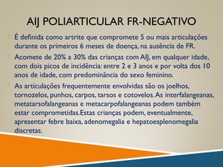 AIJ POLIARTICULAR FR-NEGATIVO
 É deﬁnida como artrite que compromete 5 ou mais articulações
durante os primeiros 6 meses de doença, na ausência de FR.
 Acomete de 20% a 30% das crianças com AIJ, em qualquer idade,
com dois picos de incidência: entre 2 e 3 anos e por volta dos 10
anos de idade, com predominância do sexo feminino.
 As articulações frequentemente envolvidas são os joelhos,
tornozelos, punhos, carpos, tarsos e cotovelos.As interfalangeanas,
metatarsofalangeanas e metacarpofalangeanas podem também
estar comprometidas.Estas crianças podem, eventualmente,
apresentar febre baixa, adenomegalia e hepatoesplenomegalia
discretas.
 