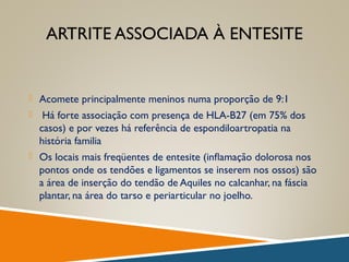 ARTRITE ASSOCIADA À ENTESITE
 Acomete principalmente meninos numa proporção de 9:1
 Há forte associação com presença de HLA-B27 (em 75% dos
casos) e por vezes há referência de espondiloartropatia na
história familia
 Os locais mais freqüentes de entesite (inﬂamação dolorosa nos
pontos onde os tendões e ligamentos se inserem nos ossos) são
a área de inserção do tendão de Aquiles no calcanhar, na fáscia
plantar, na área do tarso e periarticular no joelho.
 