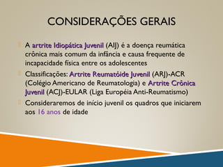 CONSIDERAÇÕES GERAIS
 A artrite Idiopática Juvenilartrite Idiopática Juvenil (AIJ) é a doença reumática
crônica mais comum da infância e causa frequente de
incapacidade física entre os adolescentes
 Classificações: Artrite Reumatóide JuvenilArtrite Reumatóide Juvenil (ARJ)-ACR
(Colégio Americano de Reumatologia) e Artrite CrônicaArtrite Crônica
JuvenilJuvenil (ACJ)-EULAR (Liga Européia Anti-Reumatismo)
 Consideraremos de início juvenil os quadros que iniciarem
aos 16 anos de idade
 