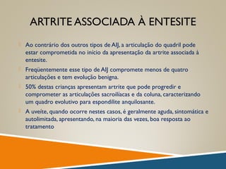 ARTRITE ASSOCIADA À ENTESITE
 Ao contrário dos outros tipos de AIJ, a articulação do quadril pode
estar comprometida no início da apresentação da artrite associada à
entesite.
 Freqüentemente esse tipo de AIJ compromete menos de quatro
articulações e tem evolução benigna.
 50% destas crianças apresentam artrite que pode progredir e
comprometer as articulações sacroilíacas e da coluna, caracterizando
um quadro evolutivo para espondilite anquilosante.
 A uveíte, quando ocorre nestes casos, é geralmente aguda, sintomática e
autolimitada, apresentando, na maioria das vezes, boa resposta ao
tratamento
 
