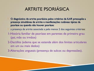 ARTRITE PSORIÁSICA
 O diagnóstico de artrite psoriásica pelos critérios da ILAR pressupõe aO diagnóstico de artrite psoriásica pelos critérios da ILAR pressupõe a
presença simultânea de artrite e manifestações cutâneas típicas dapresença simultânea de artrite e manifestações cutâneas típicas da
psoríase ou quando não houver psoríase:psoríase ou quando não houver psoríase:
 a presença de artrite associada a pelo menos 2 dos seguintes critérios:
1-História familiar de psoríase em parentes de primeiro grau
(pai, mãe ou irmãos)
2-Dactilite (edema que se estende além dos limites articulares
em um ou mais dedos)
3-Alterações ungueais (presença de sulcos ou depressões).
 