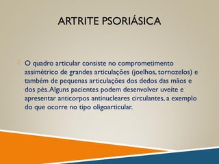 ARTRITE PSORIÁSICA
 O quadro articular consiste no comprometimento
assimétrico de grandes articulações (joelhos, tornozelos) e
também de pequenas articulações dos dedos das mãos e
dos pés.Alguns pacientes podem desenvolver uveíte e
apresentar anticorpos antinucleares circulantes, a exemplo
do que ocorre no tipo oligoarticular.
 