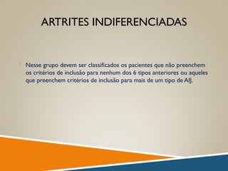 ARTRITES INDIFERENCIADAS
 Nesse grupo devem ser classiﬁcados os pacientes que não preenchem
os critérios de inclusão para nenhum dos 6 tipos anteriores ou aqueles
que preenchem critérios de inclusão para mais de um tipo de AIJ.
 