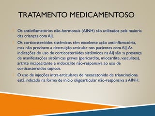 TRATAMENTO MEDICAMENTOSO
 Os antiinflamatórios não-hormonais (AINH) são utilizados pela maioria
das crianças com AIJ.
 Os corticosteróides sistêmicos têm excelente ação antiinﬂamatória,
mas não previnem a destruição articular nos pacientes com AIJ.As
indicações do uso de corticosteróides sistêmicos na AIJ são :a presença
de manifestações sistêmicas graves (pericardite, miocardite, vasculites),
artrite incapacitante e iridociclite não-responsiva ao uso de
corticosteróides tópicos.
 O uso de injeções intra-articulares de hexacetonido de triancinolona
está indicado na forma de início oligoarticular não-responsiva a AINH.
 