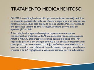 TRATAMENTO MEDICAMENTOSO
 O MTX é a medicação de escolha para os pacientes com AIJ de início
ou evolução poliarticular pela sua eﬁcácia e segurança e as crianças em
geral toleram melhor esta droga do que os adultos. Pode ser utilizado
em doses que variam de 10 a 15 mg/m2/semana por via oral ou
injetável (SC ou IM).
 A introdução dos agentes biológicos representou um avanço
considerável no tratamento da AIJ em pacientes não responsivos aos
AINH e MTX. O etanercepte é o único agente biológico anti TNF
registrado para uso em crianças com AIJ e sua eﬁcácia e segurança em
curto prazo para o tratamento da AIJ já estão bem estabelecidas, com
base em estudos controlados.A dose de etanercepte preconizada para
crianças é de 0.4 mg/kg/dose, 2 vezes por semana, por via subcutânea.
 