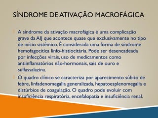 SÍNDROME DE ATIVAÇÃO MACROFÁGICA
 A síndrome da ativação macrofágica é uma complicação
grave da AIJ que acontece quase que exclusivamente no tipo
de início sistêmico. É considerada uma forma de síndrome
hemofagocítica linfo-histiocitária. Pode ser desencadeada
por infecções virais, uso de medicamentos como
antiinﬂamatórios não-hormonais, sais de ouro e
sulfassalazina.
 O quadro clínico se caracteriza por aparecimento súbito de
febre, linfadenomegalia generalizada, hepatoesplenomegalia e
distúrbios de coagulação. O quadro pode evoluir com
insuﬁciência respiratória, encefalopatia e insuficiência renal.
 