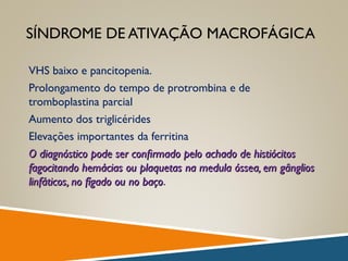 SÍNDROME DE ATIVAÇÃO MACROFÁGICA
VHS baixo e pancitopenia.
Prolongamento do tempo de protrombina e de
tromboplastina parcial
Aumento dos triglicérides
Elevações importantes da ferritina
O diagnóstico pode ser conﬁrmado pelo achado de histiócitosO diagnóstico pode ser conﬁrmado pelo achado de histiócitos
fagocitando hemácias ou plaquetas na medula óssea, em gângliosfagocitando hemácias ou plaquetas na medula óssea, em gânglios
linfáticos, no fígado ou no baçolinfáticos, no fígado ou no baço.
 