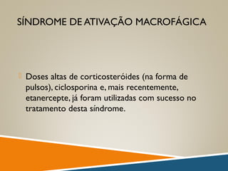 SÍNDROME DE ATIVAÇÃO MACROFÁGICA
 Doses altas de corticosteróides (na forma de
pulsos), ciclosporina e, mais recentemente,
etanercepte, já foram utilizadas com sucesso no
tratamento desta síndrome.
 