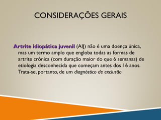 CONSIDERAÇÕES GERAIS
Artrite idiopática juvenilArtrite idiopática juvenil (AIJ) não é uma doença única,
mas um termo amplo que engloba todas as formas de
artrite crônica (com duração maior do que 6 semanas) de
etiologia desconhecida que começam antes dos 16 anos.
Trata-se, portanto, de um diagnóstico de exclusão
 