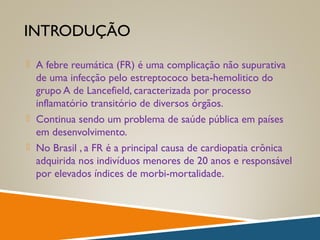 INTRODUÇÃO
 A febre reumática (FR) é uma complicação não supurativa
de uma infecção pelo estreptococo beta-hemolitico do
grupo A de Lancefield, caracterizada por processo
inflamatório transitório de diversos órgãos.
 Continua sendo um problema de saúde pública em países
em desenvolvimento.
 No Brasil , a FR é a principal causa de cardiopatia crônica
adquirida nos indivíduos menores de 20 anos e responsável
por elevados índices de morbi-mortalidade.
 