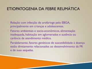 ETIOPATOGENIA DA FEBRE REUMÁTICA
 Relação com infecção de orofaringe pelo EBGA,
principalmente em crianças e adolescentes.
 Fatores ambientais e socio-econômicos, alimentação
inadequada, habitação em aglomerados e ausência ou
carência de atendimento médico.
 Paralelamente, fatores genéticos de suscetibilidade à doença
estão diretamente relacionados ao desenvolvimento da FR
e de suas sequelas.
 