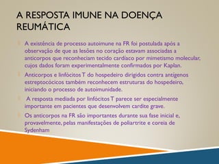 A RESPOSTA IMUNE NA DOENÇA
REUMÁTICA
 A existência de processo autoimune na FR foi postulada após a
observação de que as lesões no coração estavam associadas a
anticorpos que reconheciam tecido cardíaco por mimetismo molecular,
cujos dados foram experimentalmente confirmados por Kaplan.
 Anticorpos e linfócitosT do hospedeiro dirigidos contra antígenos
estreptocócicos também reconhecem estruturas do hospedeiro,
iniciando o processo de autoimunidade.
 A resposta mediada por linfócitosT parece ser especialmente
importante em pacientes que desenvolvem cardite grave.
 Os anticorpos na FR são importantes durante sua fase inicial e,
provavelmente, pelas manifestações de poliartrite e coreia de
Sydenham.
 