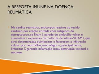 A RESPOSTA IMUNE NA DOENÇA
REUMÁTICA
 Na cardite reumática, anticorpos reativos ao tecido
cardíaco, por reação cruzada com antígenos do
estreptococo, se fixam à parede do endotélio valvar e
aumentam a expressão da molécula de adesãoVCAM I, que
atrai determinadas quimiocinas e favorecem a infiltração
celular por neutrófilos, macrófagos e, principalmente,
linfócitos T, gerando inflamação local, destruição tecidual e
necrose.
 