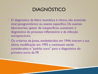 DIAGNÓSTICO
 O diagnóstico da febre reumática é clínico, não existindo
sinal patognomônico ou exame específico. Os exames
laboratoriais, apesar de inespecíficos, sustentam o
diagnóstico do processo inflamatório e da infecção
estreptocócica
 Os critérios de Jones, estabelecidos em 1944, tiveram a sua
última modificação em 1992 e continuam sendo
considerados o “padrão ouro” para o diagnóstico do
primeiro surto da FR
 