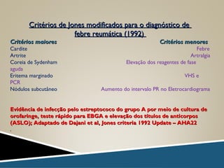 Critérios de Jones modificados para o diagnóstico deCritérios de Jones modificados para o diagnóstico de
febre reumática (1992)febre reumática (1992)
Critérios maiores Critérios menoresCritérios maiores Critérios menores
Cardite Febre
Artrite Artralgia
Coreia de Sydenham Elevação dos reagentes de fase
aguda
Eritema marginado VHS e
PCR
Nódulos subcutâneo Aumento do intervalo PR no Eletrocardiograma
Evidência de infecção pelo estreptococo do grupo A por meio de cultura deEvidência de infecção pelo estreptococo do grupo A por meio de cultura de
orofaringe, teste rápido para EBGA e elevação dos títulos de anticorposorofaringe, teste rápido para EBGA e elevação dos títulos de anticorpos
(ASLO); Adaptado de Dajani et al, Jones criteria 1992 Update – AHA22(ASLO); Adaptado de Dajani et al, Jones criteria 1992 Update – AHA22
.
 