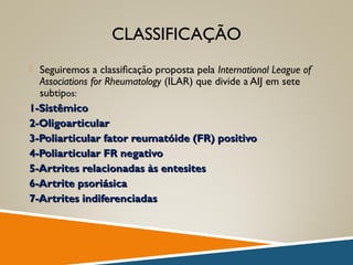 CLASSIFICAÇÃO
 Seguiremos a classiﬁcação proposta pela International League of
Associations for Rheumatology (ILAR) que divide a AIJ em sete
subtipos:
1-Sistêmico1-Sistêmico
2-Oligoarticular2-Oligoarticular
3-Poliarticular fator reumatóide (FR) positivo3-Poliarticular fator reumatóide (FR) positivo
4-Poliarticular FR negativo4-Poliarticular FR negativo
5-Artrites relacionadas às entesites5-Artrites relacionadas às entesites
6-Artrite psoriásica6-Artrite psoriásica
7-Artrites indiferenciadas7-Artrites indiferenciadas
 