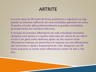 ARTRITE
 A artrite típica da FR evolui de forma assimétrica e migratória, ou seja,
quando os sintomas melhoram em uma articulação, aparecem em outra.
O quadro articular afeta preferencialmente as grandes articulações,
particularmente dos membros inferiores.
 A duração do processo inflamatório em cada articulação raramente
ultrapassa uma semana e o quadro total cessa em menos de um mês.A
artrite é, em geral, muito dolorosa, apesar de não mostrar sinais
inflamatórios intensos ao exame físico.A resposta aos anti-inflamatórios
não hormonais é rápida e frequentemente a dor desaparece em 24
horas, enquanto os outros sinais inflamatórios cessam de dois a três
dias.
 