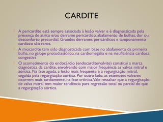 CARDITE
 A pericardite está sempre associada à lesão valvar e é diagnosticada pela
presença de atrito e/ou derrame pericárdico, abafamento de bulhas, dor ou
desconforto precordial. Grandes derrames pericárdicos e tamponamento
cardíaco são raros.
 A miocardite tem sido diagnosticada com base no abafamento da primeira
bulha, no galope protodiastólico, na cardiomegalia e na insuficiência cardíaca
congestiva
 O acometimento do endocárdio (endocardite/valvite) constitui a marca
diagnóstica da cardite, envolvendo com maior frequência as valvas mitral e
aórtica. Na fase aguda, a lesão mais frequente é a regurgitação mitral,
seguida pela regurgitação aórtica. Por outro lado, as estenoses valvares
ocorrem mais tardiamente, na fase crônica.Vale ressaltar que a regurgitação
de valva mitral tem maior tendência para regressão total ou parcial do que
a regurgitação aórtica.
 