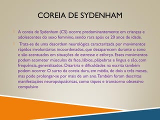 COREIA DE SYDENHAM
 A coreia de Sydenham (CS) ocorre predominantemente em crianças e
adolescentes do sexo feminino, sendo rara após os 20 anos de idade.
 Trata-se de uma desordem neurológica caracterizada por movimentos
rápidos involuntários incoordenados, que desaparecem durante o sono
e são acentuados em situações de estresse e esforço. Esses movimentos
podem acometer músculos da face, lábios, pálpebras e língua e são, com
frequência, generalizados. Disartria e dificuldades na escrita também
podem ocorrer. O surto da coreia dura, em média, de dois a três meses,
mas pode prolongar-se por mais de um ano.Também foram descritas
manifestações neuropsiquiátricas, como tiques e transtorno obsessivo
compulsivo
 