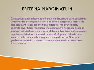 ERITEMA MARGINATUM
 Caracteriza-se por eritema com bordas nítidas, centro claro, contornos
arredondados ou irregulares, sendo de difícil detecção nas pessoas de
pele escura.As lesões são múltiplas, indolores, não pruriginosas,
podendo haver fusão, resultando em aspecto serpiginoso.As lesões se
localizam principalmente no tronco, abdome e face interna de membros
superiores e inferiores, poupando a face; são fugazes, podendo durar
minutos ou horas, e mudam frequentemente de forma. Ocorrem
geralmente no início da doença, porém podem persistir ou recorrer
durante meses
 