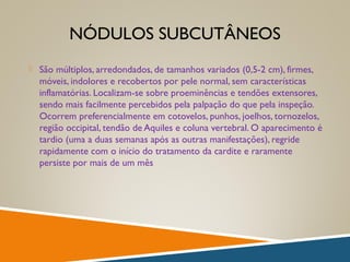 NÓDULOS SUBCUTÂNEOS
 São múltiplos, arredondados, de tamanhos variados (0,5-2 cm), firmes,
móveis, indolores e recobertos por pele normal, sem características
inflamatórias. Localizam-se sobre proeminências e tendões extensores,
sendo mais facilmente percebidos pela palpação do que pela inspeção.
Ocorrem preferencialmente em cotovelos, punhos, joelhos, tornozelos,
região occipital, tendão de Aquiles e coluna vertebral. O aparecimento é
tardio (uma a duas semanas após as outras manifestações), regride
rapidamente com o início do tratamento da cardite e raramente
persiste por mais de um mês
 