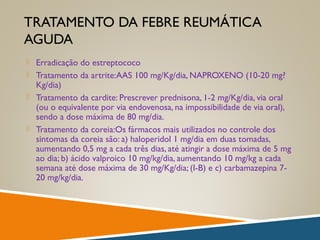 TRATAMENTO DA FEBRE REUMÁTICA
AGUDA
 Erradicação do estreptococo
 Tratamento da artrite:AAS 100 mg/Kg/dia, NAPROXENO (10-20 mg?
Kg/dia)
 Tratamento da cardite: Prescrever prednisona, 1-2 mg/Kg/dia, via oral
(ou o equivalente por via endovenosa, na impossibilidade de via oral),
sendo a dose máxima de 80 mg/dia.
 Tratamento da coreia:Os fármacos mais utilizados no controle dos
sintomas da coreia são: a) haloperidol 1 mg/dia em duas tomadas,
aumentando 0,5 mg a cada três dias, até atingir a dose máxima de 5 mg
ao dia; b) ácido valproico 10 mg/kg/dia, aumentando 10 mg/kg a cada
semana até dose máxima de 30 mg/Kg/dia; (I-B) e c) carbamazepina 7-
20 mg/kg/dia.
 