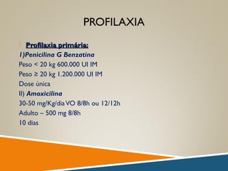 PROFILAXIA
 Profilaxia primária:Profilaxia primária:
1)Penicilina G Benzatina
Peso < 20 kg 600.000 UI IM
Peso ≥ 20 kg 1.200.000 UI IM
Dose única
II) Amoxicilina
30-50 mg/Kg/diaVO 8/8h ou 12/12h
Adulto – 500 mg 8/8h
10 dias
 