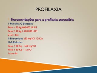 PROFILAXIA
 Recomendações para a profilaxia secundáriaRecomendações para a profilaxia secundária
1-Penicilina G Benzatina
Peso < 20 kg 600.000 UI IM
Peso ≥ 20 kg 1.200.000 UIM
21/21 dias
II-Eritromicina 250 mgVO 12/12h
III-Sulfadiazina
Peso < 30 Kg – 500 mgVO
Peso ≥ 30 Kg – 1 gVO
1x ao dia
 
