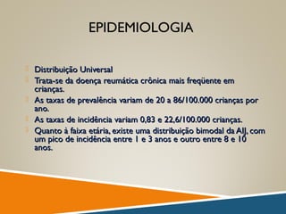 EPIDEMIOLOGIA
 Distribuição UniversalDistribuição Universal
 Trata-se da doença reumática crônica mais freqüente emTrata-se da doença reumática crônica mais freqüente em
crianças.crianças.
 As taxas de prevalência variam de 20 a 86/100.000 crianças porAs taxas de prevalência variam de 20 a 86/100.000 crianças por
ano.ano.
 As taxas de incidência variam 0,83 e 22,6/100.000 crianças.As taxas de incidência variam 0,83 e 22,6/100.000 crianças.
 Quanto à faixa etária, existe uma distribuição bimodal da AIJ, comQuanto à faixa etária, existe uma distribuição bimodal da AIJ, com
um pico de incidência entre 1 e 3 anos e outro entre 8 e 10um pico de incidência entre 1 e 3 anos e outro entre 8 e 10
anos.anos.
 