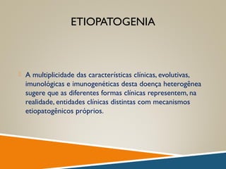 ETIOPATOGENIA
 A multiplicidade das características clínicas, evolutivas,
imunológicas e imunogenéticas desta doença heterogênea
sugere que as diferentes formas clínicas representem, na
realidade, entidades clínicas distintas com mecanismos
etiopatogênicos próprios.
 