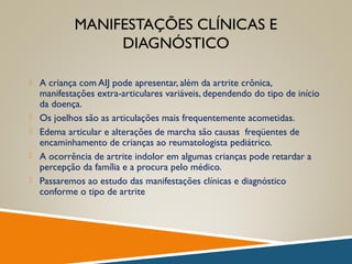 MANIFESTAÇÕES CLÍNICAS E
DIAGNÓSTICO
 A criança com AIJ pode apresentar, além da artrite crônica,
manifestações extra-articulares variáveis, dependendo do tipo de início
da doença.
 Os joelhos são as articulações mais frequentemente acometidas.
 Edema articular e alterações de marcha são causas freqüentes de
encaminhamento de crianças ao reumatologista pediátrico.
 A ocorrência de artrite indolor em algumas crianças pode retardar a
percepção da família e a procura pelo médico.
 Passaremos ao estudo das manifestações clínicas e diagnóstico
conforme o tipo de artrite
 