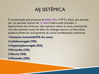 AIJ SISTÊMICA
É caracterizada pela presença de febre alta (>39°C), diária, que persiste
por um período mínimo de 15 dias,A febre pode preceder o
aparecimento da artrite por dias, semanas, meses ou anos, constituindo
uma das possíveis causas de febre de etiologia obscura na faixa etária
pediátrica.Pode ser acompanhada de outras manifestações sistêmicas:
1-Exantema reumatóide(95% dos casos)1-Exantema reumatóide(95% dos casos)
2-Linfadenomegalia (70%)2-Linfadenomegalia (70%)
3-Hepatoesplenomegalia (85%)3-Hepatoesplenomegalia (85%)
4-Pericardite (35%)4-Pericardite (35%)
5-Pleurite (20%)5-Pleurite (20%)
6-Miocardite (20%).6-Miocardite (20%).
 