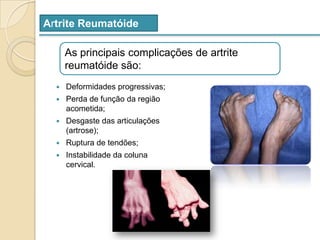 Artrite ReumatóideAs principais complicações de artrite reumatóide são: Deformidades progressivas;Perda de função da região acometida;Desgaste das articulações (artrose);Ruptura de tendões;Instabilidade da coluna cervical.