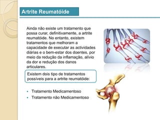 Artrite ReumatóideAinda não existe um tratamento que possa curar, definitivamente, a artrite reumatóide. No entanto, existem tratamentos que melhoram a capacidade de executar as actividades diárias e o bem-estar dos doentes, por meio da redução da inflamação, alívio da dor e redução dos danos articulares.Tratamento MedicamentosoTratamento não MedicamentosoExistem dois tipo de tratamentos possíveis para a artrite reumatóide: