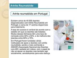 Artrite ReumatóideArtrite reumatóide em PortugalExistem cerca de 40 000 doentes diagnosticados com Artrite Reumatóide em Portugal, e cerca de 17 centros disponíveis para tratamento.A taxa de sucesso é variável de acordo com o estádio em que os doentes são tratados.  Muitos desses fármacos têm uma taxa de remissão entre 40% e 50%, e de melhoria dos doentes entre 60% e 70%.Em Portugal foram fundadas várias instituições de apoio a doentes com artrite reumatóide, sendo a mais conhecida a ANDAR (Associação Nacional dos Doentes com AR), sediada em Lisboa, com o papel de não só apoiar os doentes mas também agir socialmente, sensibilizando para esta doença.